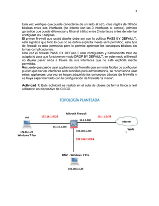 4
Una vez verifique que puede conectarse de un lado al otro, cree reglas de filtrado
básicas entre dos interfaces (no intente con las 3 interfaces al tiempo), primero
garantice que puede diferenciar y filtrar el tráfico entre 2 interfaces antes de intentar
configurar las 3 tarjetas.
El primer firewall que usted diseñe debe ser con la política PASS BY DEFAULT,
esto significa que todo lo que no se defina explicita mente será permitido, este tipo
de firewall es más permisivo pero le permite aprender los conceptos básicos sin
tantas complicaciones.
Una vez el firewall PASS BY DEFAULT este configurado y funcionando trate de
adaptarlo para que funcione en modo DROP BY DEFAULT, en este modo el firewall
no dejará pasar nada a través de sus interfaces que no esté explicita mente
permitido.
Recuerde que puede usar appliances de firewalls que son más fáciles de configurar
puesto que tienen interfaces web sencillas para administrarlos, se recomienda usar
estos appliances una vez se hayan adquirido los conceptos básicos de firewalls y
se haya experimentado con la configuración de firewalls “a mano”.
Actividad 1: Esta actividad se realizó en el aula de clases de forma física o real
utilizando un dispositivo de CISCO.
TOPOLOGÍA PLANTEADA
172.16.1.0/24
Mikrotik Firewall
172.16.1.20
Windows 7 Pro
10.1.1.0/24
172.16.1.200
10.1.1.200
WAN
192.168.1.200
DMZ - Windows 7 Pro
192.168.1.120
192.168.1.0/24
Internet
 