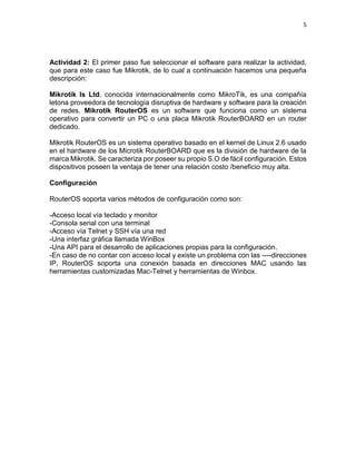 5
Actividad 2: El primer paso fue seleccionar el software para realizar la actividad,
que para este caso fue Mikrotik, de lo cual a continuación hacemos una pequeña
descripción:
Mikrotik ls Ltd. conocida internacionalmente como MikroTik, es una compañía
letona proveedora de tecnología disruptiva de hardware y software para la creación
de redes. Mikrotik RouterOS es un software que funciona como un sistema
operativo para convertir un PC o una placa Mikrotik RouterBOARD en un router
dedicado.
Mikrotik RouterOS es un sistema operativo basado en el kernel de Linux 2.6 usado
en el hardware de los Microtik RouterBOARD que es la división de hardware de la
marca Mikrotik. Se caracteriza por poseer su propio S.O de fácil configuración. Estos
dispositivos poseen la ventaja de tener una relación costo /beneficio muy alta.
Configuración
RouterOS soporta varios métodos de configuración como son:
-Acceso local vía teclado y monitor
-Consola serial con una terminal
-Acceso vía Telnet y SSH vía una red
-Una interfaz gráfica llamada WinBox
-Una API para el desarrollo de aplicaciones propias para la configuración.
-En caso de no contar con acceso local y existe un problema con las ----direcciones
IP, RouterOS soporta una conexión basada en direcciones MAC usando las
herramientas customizadas Mac-Telnet y herramientas de Winbox.
 
