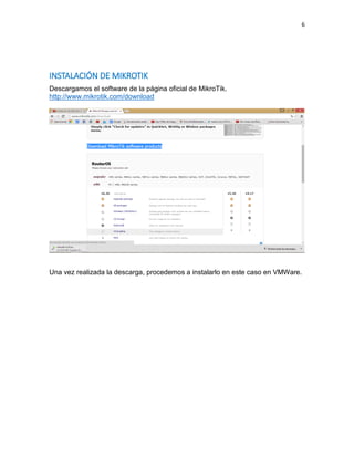 6
INSTALACIÓN DE MIKROTIK
Descargamos el software de la página oficial de MikroTik.
http://www.mikrotik.com/download
Una vez realizada la descarga, procedemos a instalarlo en este caso en VMWare.
 