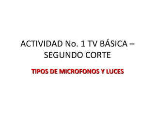 ACTIVIDAD No. 1 TV BÁSICA –
SEGUNDO CORTE
TIPOS DE MICROFONOS Y LUCESTIPOS DE MICROFONOS Y LUCES
 