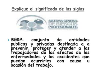    SGRP:     conjunto   de   entidades
    publicas y privadas destinada a a
    prevenir, proteger y atender a los
    trabajadores de los efectos de las
    enfermedades y los accidentes que
    puedan ocurrirles con causa u
    ocasión del trabajo.
 