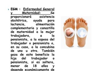    EGM : Enfermedad General
    y       Maternidad:         Se
    proporcionará       asistencia
    obstétrica,    ayuda      para
    lactancia,       alimentación
    complementaria y canastilla
    de maternidad a la mujer
    trabajadora,        a        la
    pensionista, a la esposa del
    trabajador o pensionista o,
    en su caso, a la concubina
    de uno u otro. También
    goza de este beneficio la
    hija   del   trabajador       o
    pensionista, si es soltera,
    menor de 18 años y
    depende económicamente de
 