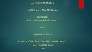 ACTIVIDAD NÚMERO 2
MATEO MARTÍNEZ MONCADA
DOCENTE:
LUZ DAYSE MARTÍNEZ HENAO
10-04
MATERIA: QUÍMICA.
INSTITUCIÓN EDUCATIVA INEM “JORGE ISAACS”
SANTIAGO DE CALI
2015
 