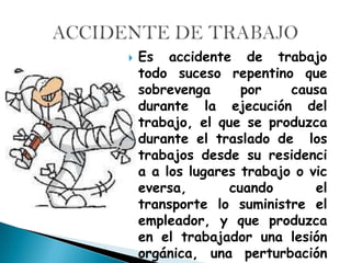    Es accidente de trabajo
    todo suceso repentino que
    sobrevenga      por    causa
    durante la ejecución del
    trabajo, el que se produzca
    durante el traslado de los
    trabajos desde su residenci
    a a los lugares trabajo o vic
    eversa,       cuando       el
    transporte lo suministre el
    empleador, y que produzca
    en el trabajador una lesión
    orgánica, una perturbación
 