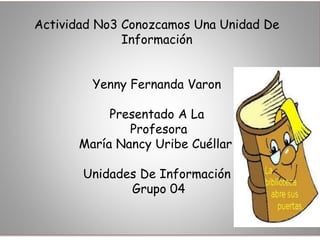 Actividad No3 Conozcamos Una Unidad De 
Información 
Yenny Fernanda Varon 
Presentado A La 
Profesora 
María Nancy Uribe Cuéllar 
Unidades De Información 
Grupo 04 
 