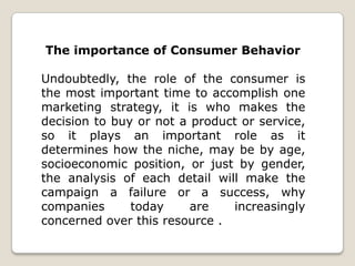 The importance of Consumer Behavior
Undoubtedly, the role of the consumer is
the most important time to accomplish one
marketing strategy, it is who makes the
decision to buy or not a product or service,
so it plays an important role as it
determines how the niche, may be by age,
socioeconomic position, or just by gender,
the analysis of each detail will make the
campaign a failure or a success, why
companies
today
are
increasingly
concerned over this resource .

 