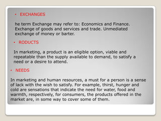 • EXCHANGES
he term Exchange may refer to: Economics and Finance.
Exchange of goods and services and trade. Unmediated
exchange of money or barter.
• RODUCTS
In marketing, a product is an eligible option, viable and
repeatable than the supply available to demand, to satisfy a
need or a desire to attend.
• NEEDS
In marketing and human resources, a must for a person is a sense
of lack with the wish to satisfy. For example, thirst, hunger and
cold are sensations that indicate the need for water, food and
warmth, respectively, for consumers, the products offered in the
market are, in some way to cover some of them.

 