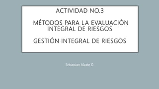 ACTIVIDAD NO.3
MÉTODOS PARA LA EVALUACIÓN
INTEGRAL DE RIESGOS
GESTIÓN INTEGRAL DE RIESGOS
Sebastian Alzate G
 