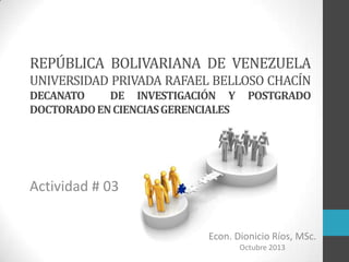 REPÚBLICA BOLIVARIANA DE VENEZUELA
UNIVERSIDAD PRIVADA RAFAEL BELLOSO CHACÍN
DECANATO
DE INVESTIGACIÓN Y
DOCTORADO EN CIENCIAS GERENCIALES

POSTGRADO

Actividad # 03
Econ. Dionicio Ríos, MSc.
Octubre 2013

 