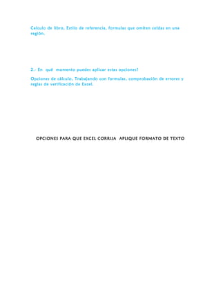 Calculo de libro, Estilo de referencia, formulas que omiten celdas en una
región.
2.- En qué momento puedes aplicar estas opciones?
Opciones de cálculo, Trabajando con formulas, comprobación de errores y
reglas de verificación de Excel.
OPCIONES PARA QUE EXCEL CORRIJA APLIQUE FORMATO DE TEXTO
 
