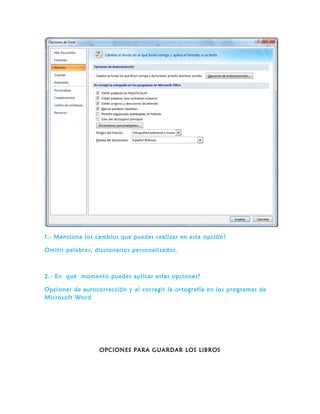 1.- Menciona los cambios que puedes realizar en esta opción?
Omitir palabras, diccionarios personalizados.
2.- En qué momento puedes aplicar estas opciones?
Opciones de autocorrección y al corregir la ortografía en los programas de
Microsoft Word
OPCIONES PARA GUARDAR LOS LIBROS
 