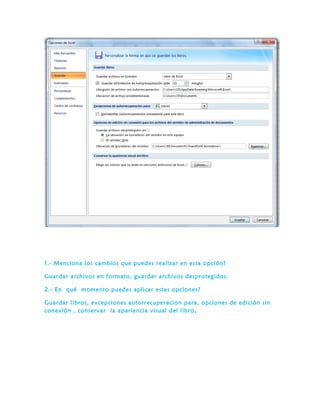 1.- Menciona los cambios que puedes realizar en esta opción?
Guardar archivos en formato, guardar archivos desprotegidos.
2.- En qué momento puedes aplicar estas opciones?
Guardar libros, excepciones autorrecuperacion para, opciones de edición sin
conexión , conservar la apariencia visual del libro.
 