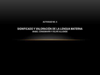 ACTIVIDAD NO. 6


SIGNIFICADO Y VALORACIÓN DE LA LENGUA MATERNA
          MABEL CONDEMARÍN Y FELIPE ALLIENDE
 