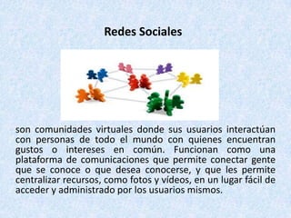 Redes Sociales




son comunidades virtuales donde sus usuarios interactúan
con personas de todo el mundo con quienes encuentran
gustos o intereses en común. Funcionan como una
plataforma de comunicaciones que permite conectar gente
que se conoce o que desea conocerse, y que les permite
centralizar recursos, como fotos y vídeos, en un lugar fácil de
acceder y administrado por los usuarios mismos.
 