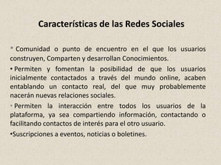 Características de las Redes Sociales

• Comunidad    o punto de encuentro en el que los usuarios
construyen, Comparten y desarrollan Conocimientos.
• Permiten y fomentan la posibilidad de que los usuarios
inicialmente contactados a través del mundo online, acaben
entablando un contacto real, del que muy probablemente
nacerán nuevas relaciones sociales.
• Permiten la interacción entre todos los usuarios de la
plataforma, ya sea compartiendo información, contactando o
facilitando contactos de interés para el otro usuario.
•Suscripciones a eventos, noticias o boletines.
 
