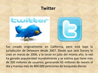 Twitter




fue creado originalmente en California, pero está bajo la
jurisdicción de Delaware desde 2007. Desde que Jack Dorsey lo
creó en marzo de 2006, y lo lanzó en julio del mismo año, la red
ha ganado popularidad mundialmente y se estima que tiene más
de 200 millones de usuarios, generando 65 millones de tweets al
día y maneja más de 800.000 peticiones de búsqueda diarias.
 