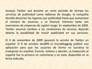 Aunque Twitter usó durante un corto período de tiempo los
servicios de publicidad como AdSense de Google, la compañía
decidió descartar los ingresos por publicidad hasta que aumentara
el número de usuarios, y se financió mientras tanto con
inversiones de empresas de capital riesgo. En septiembre de 2009,
Twitter anunció cambios a las condiciones de servicio, dejando
abierta la posibilidad de incluir publicidad en sus servicios.

El 4 de noviembre de 2009 apareció la versión de Twitter en
español. El 8 de octubre de2009 el microblogging publicó una
aplicación para que los usuarios de forma no lucrativa lo
tradujeran en español, francés, italiano y alemán. La traducción al
español fue la primera en culminarse y en estar disponible en la
fecha indicada.
 