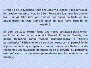 El Palacio de La Moncloa, sede del Gobierno Español y residencia de
los presidentes ejecutivos, José Luis Rodríguez Zapatero, fue uno de
los usuarios felicitados por Twitter por haber confiado en las
posibilidades de este servicio antes de que fuera lanzado en
                               español.

En abril de 2010 Twitter lanza una nueva estrategia para emitir
publicidad en forma de un servicio llamado Promoted Tweets, que
podría traducirse como “tweets promocionados” o “tweets
patrocinados”. Básicamente, se trata de tweets con el patrocinio de
alguna empresa que aparecen como primer resultado cuando
realicemos una búsqueda de mensajes en el servicio. Su patrocinio
está señalado con un mensaje resaltado tras los metadatos del
mensaje.
 