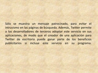 Sólo se muestra un mensaje patrocinado, para evitar el
intrusismo en las páginas de búsqueda. Además, Twitter permite
a los desarrolladores de terceros adoptar este servicio en sus
aplicaciones, de modo que el creador de una aplicación para
Twitter de escritorio puede ganar parte de los beneficios
publicitarios si incluye este servicio en su programa.
 