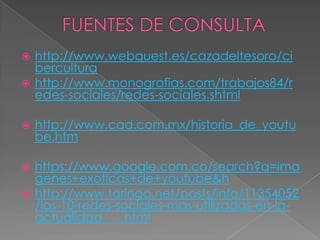  http://www.webquest.es/cazadeltesoro/ci
  bercultura
 http://www.monografias.com/trabajos84/r
  edes-sociales/redes-sociales.shtml

   http://www.cad.com.mx/historia_de_youtu
    be.htm

 https://www.google.com.co/search?q=ima
  genes+exoticas+de+youtube&h
 http://www.taringa.net/posts/info/11354052
  /las-10-redes-sociales-mas-utilizadas-en-la-
  actualidad___.html
 