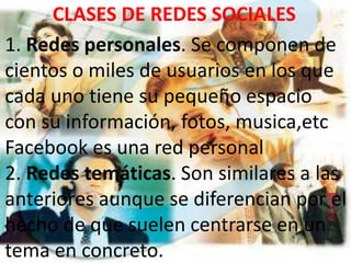 CLASES DE REDES SOCIALES
1. Redes personales. Se componen de
cientos o miles de usuarios en los que
cada uno tiene su pequeño espacio
con su información, fotos, musica,etc
Facebook es una red personal
2. Redes temáticas. Son similares a las
anteriores aunque se diferencian por el
hecho de que suelen centrarse en un
tema en concreto.
 
