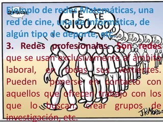 Ejemplo de redes Matemáticas, una
red de cine, una de informática, de
algún tipo de deporte, etc.
3. Redes profesionales. Son redes
que se usan exclusivamente al ámbito
laboral, en todas sus vertientes.
Pueden ponerse en contacto con
aquellos que ofrecen trabajo con los
que lo buscan, crear grupos de
investigación, etc.
 