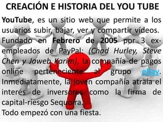 CREACIÓN E HISTORIA DEL YOU TUBE
YouTube, es un sitio web que permite a los
usuarios subir, bajar, ver y compartir vídeos.
Fundado en Febrero de 2005 por 3 ex-
empleados de PayPal: (Chad Hurley, Steve
Chen y Jaweb Karim), la compañía de pagos
online perteneciente al grupo eBay.
Inmediatamente, la joven compañía atraía el
interés de inversores como la firma de
capital-riesgo Sequoira.
Todo empezó con una fiesta.
 
