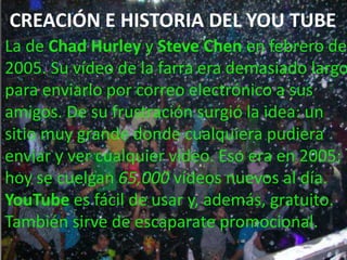 CREACIÓN E HISTORIA DEL YOU TUBE
La de Chad Hurley y Steve Chen en febrero de
2005. Su vídeo de la farra era demasiado largo
para enviarlo por correo electrónico a sus
amigos. De su frustración surgió la idea: un
sitio muy grande donde cualquiera pudiera
enviar y ver cualquier vídeo. Eso era en 2005;
hoy se cuelgan 65,000 vídeos nuevos al día.
YouTube es fácil de usar y, además, gratuito.
También sirve de escaparate promocional.
 