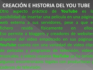 CREACIÓN E HISTORIA DEL YOU TUBE
Otro aspecto práctico de YouTube es la
posibilidad de insertar una película en una página
web externa a sus servidores, pese a que el
fichero     resida    físicamente      en    ellos.
Eso permite a bloggers y creadores de websites
disponer del vídeo empotrado en sus páginas.
YouTube cuenta con una variedad de video clips
de películas y programas de televisión, videos
musicales, y vídeos caseros YouTube ya ha tenido
algunos encontronazos legales con productoras y
cadenas de televisión.
 
