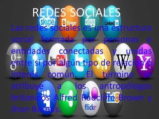 REDES SOCIALES
Las redes sociales es una estructura
social formada por personas o
entidades conectadas y unidas
entre sí por algún tipo de relación o
interés común. El término se
atribuye a los antropólogos
británicos Alfred Radcliffe-Brown y
Jhon Barnes.
 
