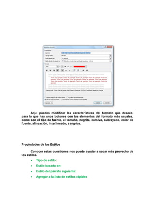 Aquí puedes modificar las características del formato que desees,
para lo que hay unos botones con los elementos del formato más usuales,
como son el tipo de fuente, el tamaño, negrita, cursiva, subrayado, color de
fuente, alineación, interlineado, sangrías.
Propiedades de los Estilos
Conocer estas cuestiones nos puede ayudar a sacar más provecho de
los estilos.
• Tipo de estilo:
• Estilo basado en:
• Estilo del párrafo siguiente:
• Agregar a la lista de estilos rápidos
 