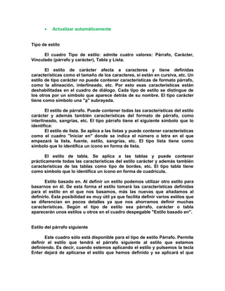 • Actualizar automáticamente
Tipo de estilo
El cuadro Tipo de estilo: admite cuatro valores: Párrafo, Carácter,
Vinculado (párrafo y carácter), Tabla y Lista.
El estilo de carácter afecta a caracteres y tiene definidas
características como el tamaño de los caracteres, si están en cursiva, etc. Un
estilo de tipo carácter no puede contener características de formato párrafo,
como la alineación, interlineado, etc. Por esto esas características están
deshabilitadas en el cuadro de diálogo. Cada tipo de estilo se distingue de
los otros por un símbolo que aparece detrás de su nombre. El tipo carácter
tiene como símbolo una "a" subrayada.
El estilo de párrafo. Puede contener todas las características del estilo
carácter y además también características del formato de párrafo, como
interlineado, sangrías, etc. El tipo párrafo tiene el siguiente símbolo que lo
identifica:
El estilo de lista. Se aplica a las listas y puede contener características
como el cuadro "Iniciar en" donde se indica el número o letra en el que
empezará la lista, fuente, estilo, sangrías, etc. El tipo lista tiene como
símbolo que lo identifica un icono en forma de lista.
El estilo de tabla. Se aplica a las tablas y puede contener
prácticamente todas las características del estilo carácter y además también
características de las tablas como tipo de bordes, etc. El tipo tabla tiene
como símbolo que lo identifica un icono en forma de cuadrícula.
Estilo basado en. Al definir un estilo podemos utilizar otro estilo para
basarnos en él. De esta forma el estilo tomará las características definidas
para el estilo en el que nos basamos, más las nuevas que añadamos al
definirlo. Esta posibilidad es muy útil ya que facilita definir varios estilos que
se diferencian en pocos detalles ya que nos ahorramos definir muchas
características. Según el tipo de estilo sea párrafo, carácter o tabla
aparecerán unos estilos u otros en el cuadro despegable "Estilo basado en".
Estilo del párrafo siguiente
Este cuadro sólo está disponible para el tipo de estilo Párrafo. Permite
definir el estilo que tendrá el párrafo siguiente al estilo que estamos
definiendo. Es decir, cuando estemos aplicando el estilo y pulsemos la tecla
Enter dejará de aplicarse el estilo que hemos definido y se aplicará el que
 