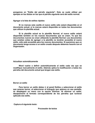 pongamos en "Estilo del párrafo siguiente". Esto se suele utilizar por
ejemplo en los títulos en los que el párrafo siguiente será del estilo normal.
Agregar a la lista de estilos rápidos
Si no marcas esta casilla el nuevo estilo sólo estará disponible en el
documento actual, si la marcas estará disponible en todos los documentos
que utilicen la plantilla actual.
Si la plantilla actual es la plantilla Normal, el nuevo estilo estará
disponible también en los nuevos documentos que se creen. Ya que los
documentos nuevos se crean utilizando la plantilla Normal. Los documentos
que existían antes de agregar a la plantilla no tendrán accesible el nuevo
estilo, sólo está accesible para los nuevos documentos. Si queremos que un
documento tenga acceso a un estilo creado después debemos hacerlo con el
Organizador.
Actualizar automáticamente
Word vuelve a definir automáticamente el estilo cada vez que se
modifique manualmente el estilo. Además aplica la modificación a todos los
párrafos del documento actual que tengan ese estilo.
Borrar un estilo
Para borrar un estilo debes ir al panel Estilos y seleccionar el estilo
que quieres borrar, al seleccionar el triángulo que aparece en esa pantalla,
se desplegará un menú con la opción Eliminar. Al eliminar un estilo,
desaparecerá el formato correspondiente de los párrafos que tuvieran
aplicado ese estilo.
Captura el siguiente texto:
Procesador de textos
 