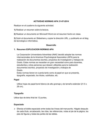 ACTIVIDAD NORMAS APA 31-07-2014 
Realizar en el cuaderno la siguiente actividad. 
1) Realizar un resumen sobre la lectura. 
2) Realizar un documento en Microsoft Word con el resumen hecho en clase. 
3) Subir el documento en Slideshare y copiar la dirección URL, y publicarlo en el blog 
de tecnología e informática. 
Desarrollo 
1. Resumen EXPLICACION NORMAS APA 
La Corporación Universitaria Adventista UNAC decidió adoptar las normas 
internacionales de la American Psychological Association (APA) para la 
realización de documentos escritos, proyectos de investigación y trabajos de 
Grado. Estas normas se necesitan en gran necesidad como para docentes, 
estudiantes y otras personas que deseen utilizarlas para la realización 
documentos escritos, proyectos de investigación y trabajos de 
Grado. 
Estas normas tienen en cuenta tanto como el papel en que se presenta, 
tipografía, espaciado, los títulos, subtítulos, etc. 
Papel 
Utilice hojas de papel bond blanco de alto gramaje y de tamaño estándar (21.5 x 
28 cm). 
Tipografía 
Utilice tipo de letra Arial de 12 puntos. 
Espaciado 
 Efectúe el doble espaciado entre todas las líneas del manuscrito. Hágalo después 
de cada título, encabezado, las citas, las referencias, notas al pie de la página, los 
pies de figuras y todas las partes de las tablas. 
 