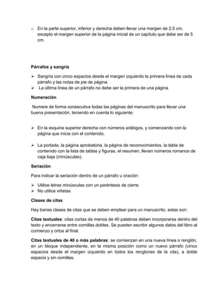 o En la parte superior, inferior y derecha deben llevar una margen de 2,5 cm, 
excepto el margen superior de la página inicial de un capítulo que debe ser de 5 
cm. 
Párrafos y sangría 
 Sangría con cinco espacios desde el margen izquierdo la primera línea de cada 
párrafo y las notas de pie de página. 
 La última línea de un párrafo no debe ser la primera de una página 
Numeración 
Numere de forma consecutiva todas las páginas del manuscrito para llevar una 
buena presentación, teniendo en cuenta lo siguiente: 
 En la esquina superior derecha con números arábigos, y comenzando con la 
página que inicia con el contenido. 
 La portada, la página aprobatoria, la página de reconocimientos, la tabla de 
contenido con la lista de tablas y figuras, el resumen, llevan números romanos de 
caja baja (minúsculas). 
Seriación 
Para indicar la seriación dentro de un párrafo u oración: 
 Utilice letras minúsculas con un paréntesis de cierre. 
 No utilice viñetas 
Clases de citas 
Hay barias clases de citas que se deben emplear para un manuscrito, estas son: 
Citas textuales: citas cortas de menos de 40 palabras deben incorporarse dentro del 
texto y encerrarse entre comillas dobles. Se pueden escribir algunos datos del libro al 
comienzo y ortos al final. 
Citas textuales de 40 o más palabras: se comienzan en una nueva línea o renglón, 
en un bloque independiente, en la misma posición como un nuevo párrafo (cinco 
espacios desde el margen izquierdo en todos los renglones de la cita), a doble 
espacio y sin comillas. 
 