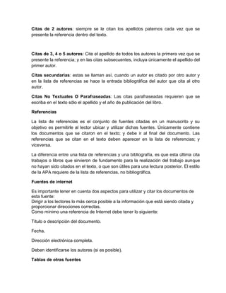 Citas de 2 autores: siempre se le citan los apellidos paternos cada vez que se 
presente la referencia dentro del texto. 
Citas de 3, 4 o 5 autores: Cite el apellido de todos los autores la primera vez que se 
presente la referencia; y en las citas subsecuentes, incluya únicamente el apellido del 
primer autor. 
Citas secundarias: estas se llaman así, cuando un autor es citado por otro autor y 
en la lista de referencias se hace la entrada bibliográfica del autor que cita al otro 
autor. 
Citas No Textuales O Parafraseadas: Las citas parafraseadas requieren que se 
escriba en el texto sólo el apellido y el año de publicación del libro. 
Referencias 
La lista de referencias es el conjunto de fuentes citadas en un manuscrito y su 
objetivo es permitirle al lector ubicar y utilizar dichas fuentes. Únicamente contiene 
los documentos que se citaron en el texto; y debe ir al final del documento. Las 
referencias que se citan en el texto deben aparecer en la lista de referencias; y 
viceversa. 
La diferencia entre una lista de referencias y una bibliografía, es que esta última cita 
trabajos o libros que sirvieron de fundamento para la realización del trabajo aunque 
no hayan sido citados en el texto, o que son útiles para una lectura posterior. El estilo 
de la APA requiere de la lista de referencias, no bibliográfica. 
Fuentes de internet 
Es importante tener en cuenta dos aspectos para utilizar y citar los documentos de 
esta fuente: 
Dirigir a los lectores lo más cerca posible a la información que está siendo citada y 
proporcionar direcciones correctas. 
Como mínimo una referencia de Internet debe tener lo siguiente: 
Titulo o descripción del documento. 
Fecha. 
Dirección electrónica completa. 
Deben identificarse los autores (si es posible). 
Tablas de otras fuentes 
 