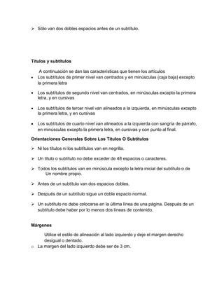  Sólo van dos dobles espacios antes de un subtítulo. 
Títulos y subtítulos 
A continuación se dan las características que tienen los artículos 
 Los subtítulos de primer nivel van centrados y en minúsculas (caja baja) excepto 
la primera letra 
 Los subtítulos de segundo nivel van centrados, en minúsculas excepto la primera 
letra, y en cursivas 
 Los subtítulos de tercer nivel van alineados a la izquierda, en minúsculas excepto 
la primera letra, y en cursivas 
 Los subtítulos de cuarto nivel van alineados a la izquierda con sangría de párrafo, 
en minúsculas excepto la primera letra, en cursivas y con punto al final. 
Orientaciones Generales Sobre Los Títulos O Subtítulos 
 Ni los títulos ni los subtítulos van en negrilla. 
 Un título o subtítulo no debe exceder de 48 espacios o caracteres. 
 Todos los subtítulos van en minúscula excepto la letra inicial del subtítulo o de 
Un nombre propio. 
 Antes de un subtítulo van dos espacios dobles. 
 Después de un subtítulo sigue un doble espacio normal. 
 Un subtítulo no debe colocarse en la última línea de una página. Después de un 
subtítulo debe haber por lo menos dos líneas de contenido. 
Márgenes 
Utilice el estilo de alineación al lado izquierdo y deje el margen derecho 
desigual o dentado. 
o La margen del lado izquierdo debe ser de 3 cm. 
 
