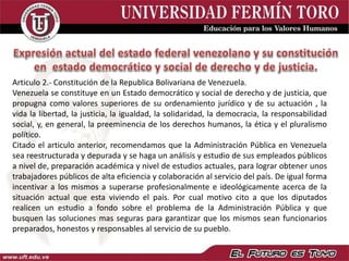 Articulo 2.- Constitución de la Republica Bolivariana de Venezuela.
Venezuela se constituye en un Estado democrático y social de derecho y de justicia, que
propugna como valores superiores de su ordenamiento jurídico y de su actuación , la
vida la libertad, la justicia, la igualdad, la solidaridad, la democracia, la responsabilidad
social, y, en general, la preeminencia de los derechos humanos, la ética y el pluralismo
político.
Citado el articulo anterior, recomendamos que la Administración Pública en Venezuela
sea reestructurada y depurada y se haga un análisis y estudio de sus empleados públicos
a nivel de, preparación académica y nivel de estudios actuales, para lograr obtener unos
trabajadores públicos de alta eficiencia y colaboración al servicio del país. De igual forma
incentivar a los mismos a superarse profesionalmente e ideológicamente acerca de la
situación actual que esta viviendo el país. Por cual motivo cito a que los diputados
realicen un estudio a fondo sobre el problema de la Administración Pública y que
busquen las soluciones mas seguras para garantizar que los mismos sean funcionarios
preparados, honestos y responsables al servicio de su pueblo.
 