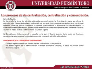 La Centralización
En Venezuela la forma de administración gubernamental admite la Centralización, tanto es así que la
Administración Pública Nacional está conformada por una serie de órganos que coadyudan con el ejercicio del
Gobierno. Antes de señalar los diversos organismos que conforman la Administración Pública Nacional. La
Centralización en su sentido más general puede ser entendida como la acción de reunir o concentrar todos los
asuntos de índole político o administrativo en un solo órgano.
La Centralización Gubernamental es aquella en la que el órgano superior tiene todas las funciones,
competencias y controles de los demás órganos que integran la administración pública.
Características de la Centralización Gubernamental:
Existe un órgano superior que concentra todas las funciones y competencias.
Los demás órganos de la administración no tienen autonomía funcional, es decir, no pueden tomar
decisiones propias.
 