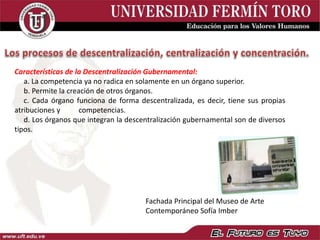 Características de la Descentralización Gubernamental:
a. La competencia ya no radica en solamente en un órgano superior.
b. Permite la creación de otros órganos.
c. Cada órgano funciona de forma descentralizada, es decir, tiene sus propias
atribuciones y competencias.
d. Los órganos que integran la descentralización gubernamental son de diversos
tipos.
Fachada Principal del Museo de Arte
Contemporáneo Sofía Imber
 