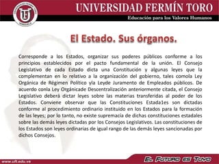 Corresponde a los Estados, organizar sus poderes públicos conforme a los
principios establecidos por el pacto fundamental de la unión. El Consejo
Legislativo de cada Estado dicta una Constitución y algunas leyes que la
complementan en lo relativo a la organización del gobierno, tales comola Ley
Orgánica de Régimen Político yla Leyde Juramento de Empleados públicos. De
acuerdo conla Ley Orgánicade Descentralización anteriormente citada, el Consejo
Legislativo deberá dictar leyes sobre las materias transferidas al poder de los
Estados. Conviene observar que las Constituciones Estada1es son dictadas
conforme al procedimiento ordinario instituido en los Estados para la formación
de las leyes; por lo tanto, no existe supremacía de dichas constituciones estadales
sobre las demás leyes dictadas por los Consejos Legislativos. Las constituciones de
los Estados son leyes ordinarias de igual rango de las demás leyes sancionadas por
dichos Consejos.
 