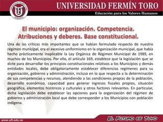 Una de las críticas más importantes que se habían formulado respecto de nuestro
régimen municipal, era el excesivo uniformismo en la organización municipal, que había
hecho prácticamente inaplicable la Ley Orgánica de Régimen Municipal de 1989, en
muchos de los Municipios. Por ello, el artículo 169, establece que la legislación que se
dicte para desarrollar los principios constitucionales relativos a los Municipios y demás
entidades locales, debe obligatoriamente establecer diferencias regímenes para su
organización, gobierno y administración, incluso en lo que respecta a la determinación
de sus competencias y recursos, atendiendo a las condiciones propias de la población,
desarrollo económico, capacidad para generar ingresos fiscales propios, situación
geográfica, elementos históricos y culturales y otros factores relevantes. En particular,
dicha legislación debe establecer las opciones para la organización del régimen de
gobierno y administración local que debe corresponder a los Municipios con población
indígena.
 