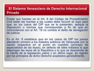 Posee sus fuentes en el Art. 8 del Código de Procedimiento
Civil están las fuentes a las cuales debe recurrir el Juez para
que, en los casos del DIP que se le presenten, aplique la
disposición o normas que correspondan a fin de que en
concordancia con el Art. 19 no cometa el delito de denegación
de justicia.
En el Art. 8 establece que en los casos de DIP los jueces
atenderán primero a los tratados públicos de Venezuela con la
nación respectiva en el punto en cuestión (principio de
especialidad de las leyes), en defecto de tales tratados lo que
dispongan las leyes de la República o lo que se desprenda de
la mente de la legislación patria y en último lugar, se regirán
por los principios de dicho Derecho aceptados generalmente.
. El Sistema Venezolano de Derecho Internacional
Privado
 