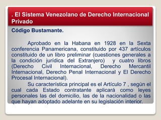 Código Bustamante.
Aprobado en la Habana en 1928 en la Sexta
conferencia Panamericana, constituido por 437 artículos
constituido de un libro preliminar (cuestiones generales a
la condición jurídica del Extranjero) y cuatro libros
(Derecho Civil Internacional, Derecho Mercantil
Internacional, Derecho Penal Internacional y El Derecho
Procesal Internacional).
Su característica principal es el Artículo 7 , según el
cual cada Estado contratante aplicará como leyes
personales las del domicilio, las de la nacionalidad o las
que hayan adoptado adelante en su legislación interior.
. El Sistema Venezolano de Derecho Internacional
Privado
 