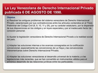 Objetos.
a) Resolver los antiguos problemas del sistema venezolano de Derecho Internacional
Privado, caracterizado por sus contradicciones entre los artículos contenidos en el Título
Preliminar del Código Civil (8, 9, 10, 11 y 26), por su carácter estatutario, por la dispersión
de sus disposiciones en los códigos y en leyes especiales y por el inadecuado factor de
conexión personal;
b) Ajustar la legislación venezolana de Derecho Internacional Privado a la realidad social
del país;
c) Adaptar las soluciones internas a los avances consagrados en la codificación
convencional, especialmente las convenciones de La Haya y las convenciones
interamericanas sobre Derecho Internacional Privado;
d) Adaptar las soluciones venezolanas al desarrollo universal de la materia y a las
legislaciones más recientes, que se han convertido en instrumentos válidos para el
armónico desarrollo de las relaciones jurídicas entre los particulares.
La Ley Venezolana de Derecho Internacional Privado
publicada 6 DE AGOSTO DE 1998.
 