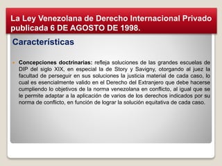Características
 Concepciones doctrinarias: refleja soluciones de las grandes escuelas de
DIP del siglo XIX, en especial la de Story y Savigny, otorgando al juez la
facultad de perseguir en sus soluciones la justicia material de cada caso, lo
cual es esencialmente valido en el Derecho del Extranjero que debe hacerse
cumpliendo lo objetivos de la norma venezolana en conflicto, al igual que se
le permite adaptar a la aplicación de varios de los derechos indicados por su
norma de conflicto, en función de lograr la solución equitativa de cada caso.
La Ley Venezolana de Derecho Internacional Privado
publicada 6 DE AGOSTO DE 1998.
 