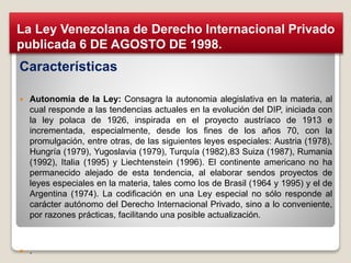 Características
 Autonomia de la Ley: Consagra la autonomia alegislativa en la materia, al
cual responde a las tendencias actuales en la evolución del DIP, iniciada con
la ley polaca de 1926, inspirada en el proyecto austríaco de 1913 e
incrementada, especialmente, desde los fines de los años 70, con la
promulgación, entre otras, de las siguientes leyes especiales: Austria (1978),
Hungría (1979), Yugoslavia (1979), Turquía (1982),83 Suiza (1987), Rumania
(1992), Italia (1995) y Liechtenstein (1996). El continente americano no ha
permanecido alejado de esta tendencia, al elaborar sendos proyectos de
leyes especiales en la materia, tales como los de Brasil (1964 y 1995) y el de
Argentina (1974). La codificación en una Ley especial no sólo responde al
carácter autónomo del Derecho Internacional Privado, sino a lo conveniente,
por razones prácticas, facilitando una posible actualización.
 .
La Ley Venezolana de Derecho Internacional Privado
publicada 6 DE AGOSTO DE 1998.
 
