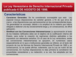 Características
 Caracteres Generales: Se ha considerado aconsejable que esta Ley
especial incluya disposiciones de carácter general, a fin de que sirva de
marco a las disposiciones que permanecerían en las correspondientes leyes.
Tal generalidad se aconseja, debido a la amplitud de la materia que habría
obligado a elaborar una ley excesivamente larga y, en consecuencia, de difícil
aplicación.
 Similitud con las Convenciones Interamericanas La aproximación al texto
de los tratados ratificados debe ser el objetivo de la codificación interna del
Estado, para evitar la creación de regímenes distintos aplicables a los
supuestos con elementos extraños. En el caso de la Ley venezolana, existe
las convenciones interamericanas se apoyaron, en numerosos casos
(especialmente en lo que a instituciones generales se refiere), en el texto del
proyecto de Ley de Normas de Derecho Internacional Privado de 1965 y, en
consecuencia, no se puede afirmar, solamente, que la Ley se nutrió de las
convenciones. En muchas disposiciones la idea primaria la concibieron los
proyectistas venezolanos y su redacción, a su vez, fue adoptada por las
convenciones.
La Ley Venezolana de Derecho Internacional Privado
publicada 6 DE AGOSTO DE 1998.
 
