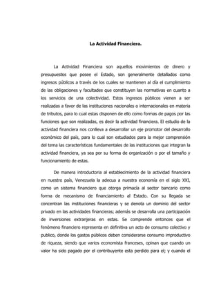 La Actividad Financiera.
La Actividad Financiera son aquellos movimientos de dinero y
presupuestos que posee el Estado, son generalmente detallados como
ingresos públicos a través de los cuales se mantienen al día el cumplimiento
de las obligaciones y facultades que constituyen las normativas en cuanto a
los servicios de una colectividad. Estos ingresos públicos vienen a ser
realizadas a favor de las instituciones nacionales o internacionales en materia
de tributos, para lo cual estas disponen de ello como formas de pagos por las
funciones que son realizadas, es decir la actividad financiera. El estudio de la
actividad financiera nos conlleva a desarrollar un eje promotor del desarrollo
económico del país, para lo cual son estudiados para la mejor comprensión
del tema las características fundamentales de las instituciones que integran la
actividad financiera, ya sea por su forma de organización o por el tamaño y
funcionamiento de estas.
De manera introductoria al establecimiento de la actividad financiera
en nuestro país, Venezuela la adecua a nuestra economía en el siglo XXI,
como un sistema financiero que otorga primacía al sector bancario como
forma de mecanismo de financiamiento al Estado. Con su llegada se
concentran las instituciones financieras y se denota un dominio del sector
privado en las actividades financieras; además se desarrolla una participación
de inversiones extranjeras en estas. Se comprende entonces que el
fenómeno financiero representa en definitiva un acto de consumo colectivo y
publico, donde los gastos públicos deben considerarse consumo improductivo
de riqueza, siendo que varios economista franceses, opinan que cuando un
valor ha sido pagado por el contribuyente esta perdido para el; y cuando el
 
