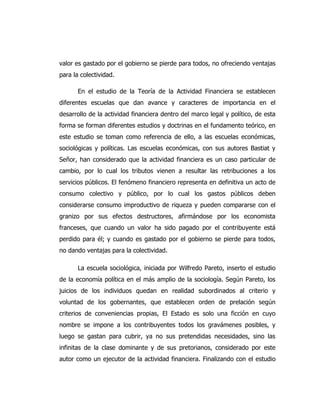 valor es gastado por el gobierno se pierde para todos, no ofreciendo ventajas
para la colectividad.
En el estudio de la Teoría de la Actividad Financiera se establecen
diferentes escuelas que dan avance y caracteres de importancia en el
desarrollo de la actividad financiera dentro del marco legal y político, de esta
forma se forman diferentes estudios y doctrinas en el fundamento teórico, en
este estudio se toman como referencia de ello, a las escuelas económicas,
sociológicas y políticas. Las escuelas económicas, con sus autores Bastiat y
Señor, han considerado que la actividad financiera es un caso particular de
cambio, por lo cual los tributos vienen a resultar las retribuciones a los
servicios públicos. El fenómeno financiero representa en definitiva un acto de
consumo colectivo y público, por lo cual los gastos públicos deben
considerarse consumo improductivo de riqueza y pueden compararse con el
granizo por sus efectos destructores, afirmándose por los economista
franceses, que cuando un valor ha sido pagado por el contribuyente está
perdido para él; y cuando es gastado por el gobierno se pierde para todos,
no dando ventajas para la colectividad.
La escuela sociológica, iniciada por Wilfredo Pareto, inserto el estudio
de la economía política en el más amplio de la sociología. Según Pareto, los
juicios de los individuos quedan en realidad subordinados al criterio y
voluntad de los gobernantes, que establecen orden de prelación según
criterios de conveniencias propias, El Estado es solo una ficción en cuyo
nombre se impone a los contribuyentes todos los gravámenes posibles, y
luego se gastan para cubrir, ya no sus pretendidas necesidades, sino las
infinitas de la clase dominante y de sus pretorianos, considerado por este
autor como un ejecutor de la actividad financiera. Finalizando con el estudio
 